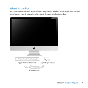 Page 99
Chapter 1      Ready, Set Up, Go
What’s in the Box
Your	iMac	comes	with	an	Apple	 Wireless	Keyboard,	a	wireless	Apple	Magic	Mouse, 	and	
an	AC	power	cord. 	If	you	ordered	an	Apple	Remote, 	it’s	also	in	the	box.
AC power cordApple Magic Mouse
Apple Wireless Keyboard...