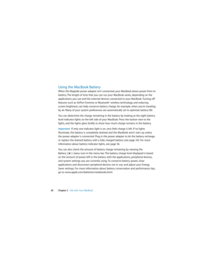 Page 28 
28 Chapter 2   Life with Your MacBook
Using the MacBook Battery 
When the MagSafe power adapter isn’t connected, your MacBook draws power from its 
battery. The length of time that you can run your MacBook varies, depending on the 
applications you use and the external devices connected to your MacBook. Turning off 
features such as AirPort Extreme or Bluetooth
® wireless technology and reducing 
screen brightness can help conserve battery charge, for example, when you’re traveling 
by air. Many of...