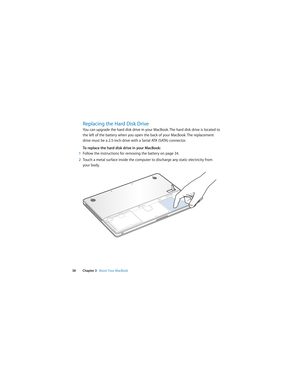 Page 38 
38 Chapter 3   Boost Your MacBook
Replacing the Hard Disk Drive
You can upgrade the hard disk drive in your MacBook. The hard disk drive is located to 
the left of the battery when you open the back of your MacBook. The replacement 
drive must be a 2.5-inch drive with a Serial ATA (SATA) connector.
To replace the hard disk drive in your MacBook:
1Follow the instructions for removing the battery on page 34.
2Touch a metal surface inside the computer to discharge any static electricity from 
your body. 