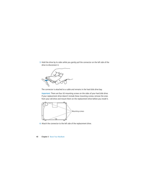 Page 40 
40 Chapter 3   Boost Your MacBook
5Hold the drive by its sides while you gently pull the connector on the left side of the 
drive to disconnect it.
The connector is attached to a cable and remains in the hard disk drive bay.
Important:  There are four (4) mounting screws on the sides of your hard disk drive. 
If your replacement drive doesn’t include these mounting screws, remove the ones 
from your old drive and mount them on the replacement drive before you install it.
6Attach the connector to the...