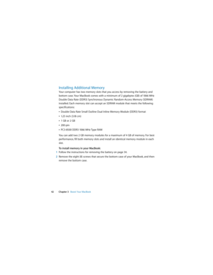 Page 42 
42 Chapter 3   Boost Your MacBook
Installing Additional Memory
Your computer has two memory slots that you access by removing the battery and 
bottom case. Your MacBook comes with a minimum of 2 gigabytes (GB) of 1066 MHz 
Double Data Rate (DDR3) Synchronous Dynamic Random-Access Memory (SDRAM) 
installed. Each memory slot can accept an SDRAM module that meets the following 
specifications:
ÂDouble Data Rate Small Outline Dual Inline Memory Module (DDR3) format
Â1.25 inch (3.18 cm)
Â1 GB or 2 GB...