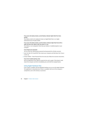 Page 56 
56 Chapter 4   Problem, Meet Solution
If you press the battery button, and all battery indicator lights flash five times 
quickly
Your battery needs to be replaced. Contact an Apple Retail Store or an Apple 
Authorized Service Provider (AASP).
If you press the battery button, and the battery indicator lights flash from left to 
right and then from right to left, five times in a row
Your battery is not recognized. Check that your battery is installed properly in your 
computer.
If you forget your...