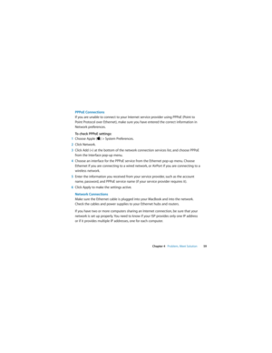 Page 59 
Chapter 4   Problem, Meet Solution59
PPPoE Connections 
If you are unable to connect to your Internet service provider using PPPoE (Point to 
Point Protocol over Ethernet), make sure you have entered the correct information in 
Network preferences. 
To check PPPoE settings:
1Choose Apple () > System Preferences.
2Click Network.
3Click Add (+) at the bottom of the network connection services list, and choose PPPoE 
from the Interface pop-up menu. 
4Choose an interface for the PPPoE service from the...