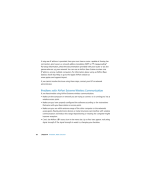 Page 60 
60 Chapter 4   Problem, Meet Solution
If only one IP address is provided, then you must have a router capable of sharing the 
connection, also known as network address translation (NAT ) or “IP masquerading.” 
For setup information, check the documentation provided with your router or ask the 
person who set up your network. You can use an AirPort Base Station to share one 
IP address among multiple computers. For information about using an AirPort Base 
Station, check Mac Help or go to the Apple...