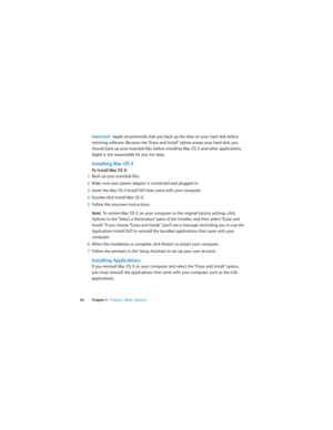 Page 62 
62 Chapter 4   Problem, Meet Solution
Important:  Apple recommends that you back up the data on your hard disk before 
restoring software. Because the “Erase and Install” option erases your hard disk, you 
should back up your essential files before installing Mac OS X and other applications. 
Apple is not responsible for any lost data. 
Installing Mac OS X
To install Mac OS X:
1Back up your essential files.
2Make sure your power adapter is connected and plugged in.
3Insert the Mac OS X Install DVD that...