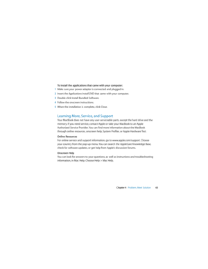 Page 63 
Chapter 4   Problem, Meet Solution63
To install the applications that came with your computer:
1Make sure your power adapter is connected and plugged in.
2Insert the Applications Install DVD that came with your computer.
3Double-click Install Bundled Software. 
4Follow the onscreen instructions.
5When the installation is complete, click Close.
Learning More, Service, and Support
Your MacBook does not have any user-serviceable parts, except the hard drive and the 
memory. If you need service, contact...