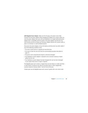 Page 69 
Chapter 5   Last, but Not Least69
60W MagSafe Power Adapter  Make sure the AC plug or AC power cord is fully 
inserted into the power adapter before plugging the adapter into a power outlet. Use 
only the power adapter that came with your MacBook, or an Apple-authorized power 
adapter that is compatible with this product. The power adapter may become very 
warm during normal use. Always put the power adapter directly into a power outlet, or 
place it on the floor in a well-ventilated location....