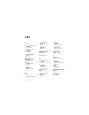 Page 8282Looking for Something?
Index
AAC plug  10
AC power adapter. See power 
adapter
AC power cord  10
adapter, power. See power 
adapter
AirPort Extreme
connecting wirelessly  11
troubleshooting  60
using  30
AppleCare  64
Apple Hardware Test  56
Apple Remote  19, 31
application freeze  52
applications
Front Row  19, 31
iChat  19
iLife  30
Keynote  19
Photo Booth  19
audio in port  23
Bbattery
disposal  79
general information  28indicator lights  28
location  19
performance  28
removing  34
replacing  36...