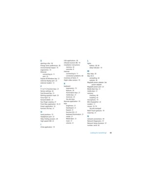 Page 83Looking for Something?83
Eejecting a disc  56
Energy Saver preferences  28
environmental impact  75
ergonomics  73
Ethernet
connecting to  11
port  23
Exposé All Windows key  21
external display port  23
external modem  12
FF1 to F12 function keys  21
factory settings  62
Fast-forward key  21
flashing question mark  53
Force Quit  52
forward delete  25
four-finger swiping  27
Front Row application  19, 31
frozen application  52
function (fn) key  21
Hhand positions  73
headphone port  23
Help, finding...