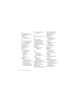 Page 8484Looking for Something?
Oonline resources  63
optical digital audio ports  23
optical drive
about  19
supported disc size  72
Ppaging through documents 
using trackpad  27
password, resetting  56
Photo Booth  19
pinching to zoom  26
Play/pause key  21
plug, AC  10
ports
Mini DisplayPort  23
on MacBook  23
power adapter
plugging in  69
port  23
using  10
power button  12, 19
problems
computer freezes  53
computer won’t turn on  54
pointer won’t move  52
screen goes black  55
trouble ejecting a disc  56...