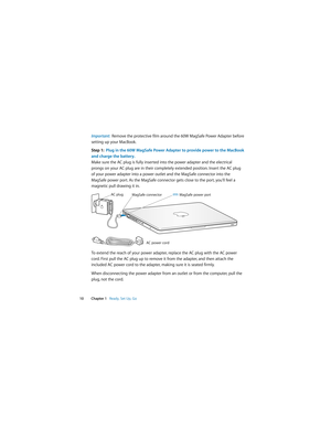 Page 10 
  
10 Chapter 1    
Ready, Set Up, Go 
Important:   
Remove the protective film around the 60W MagSafe Power Adapter before 
setting up your MacBook. 
Step 1:  Plug in the 60W MagSafe Power Adapter to provide power to the MacBook 
and charge the battery. 
Make sure the AC plug is fully inserted into the power adapter and the electrical 
prongs on your AC plug are in their completely extended position. Insert the AC plug 
of your power adapter into a power outlet and the MagSafe connector into the...