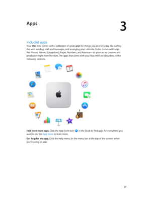 Page 273
  27
Apps
Included apps
Your Mac mini comes with a collection of great apps for things you do every day, like surfing 
the web, sending mail and messages, and arranging your calendar. It also comes with apps 
like Photos, iMovie, GarageBand, Pages, Numbers, and Keynote—so you can be creative and 
productive right from the start. The apps that come with your Mac mini are described in the 
following sections.
Find even more apps. Click the App Store icon  in the Dock to find apps for everything you 
want...