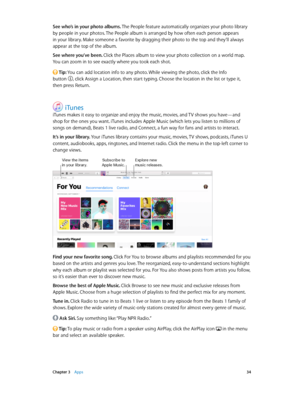 Page 34 Chapter 3    Apps 34
See who’s in your photo albums. The People feature automatically organizes your photo library 
by people in your photos. The People album is arranged by how often each person appears 
in your library. Make someone a favorite by dragging their photo to the top and they’ll always 
appear at the top of the album.
See where you’ve been. Click the Places album to view your photo collection on a world map. 
You can zoom in to see exactly where you took each shot.
 Tip: You can add...