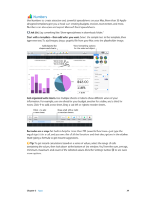 Page 39 Chapter 3    Apps 39
Numbers
Use Numbers to create attractive and powerful spreadsheets on your Mac. More than 30 Apple-
designed templates give you a head start creating budgets, invoices, team rosters, and more. 
Numbers can also open and export Microsoft Excel spreadsheets.
 Ask Siri. Say something like: “Show spreadsheets in downloads folder.”
Start with a template—then add what you want. Select the sample text in the template, then 
type new text. To add images, drag a graphic file from your Mac...