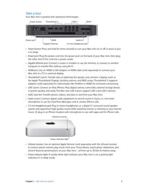 Page 5 Chapter 1    Mac mini at a glance 5
Take a tour
Your Mac mini is packed with advanced technologies.
Gigabit Ethernet
HDMIAudi\f inP\fwer p\frt
\b.5 mm headph\fne jack
USB \bThunderb\flt 2SDXCP\fwer butt\fn
 •Power button: Press and hold for three seconds to turn your Mac mini on or off, or press to put 
it to sleep.
 •Power port: Plug the power cord into the power port on the back of your Mac mini, then plug 
the other end of the cord into a power outlet.
 •Gigabit Ethernet port: Connect a router or...