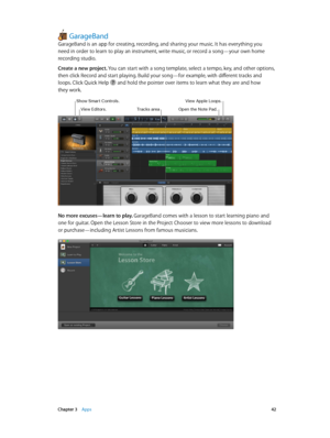 Page 42 Chapter 3    Apps 42
GarageBand
GarageBand is an app for creating, recording, and sharing your music. It has everything you 
need in order to learn to play an instrument, write music, or record a song—your own home 
recording studio.
Create a new project. You can start with a song template, select a tempo, key, and other options, 
then click Record and start playing. Build your song—for example, with different tracks and 
loops. Click Quick Help 
 and hold the pointer over items to learn what they are...