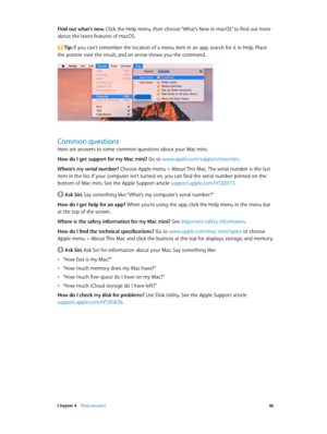 Page 46 Chapter 4    Find answers 46
Find out what’s new. Click the Help menu, then choose “What’s New in macOS” to find out more 
about the latest features of macOS.
 Tip: If you can’t remember the location of a menu item in an app, search for it in Help. Place 
the pointer over the result, and an arrow shows you the command.
Common questions
Here are answers to some common questions about your Mac mini.
How do I get support for my Mac mini? Go to www.apple.com/support/macmini.
Where’s my serial number?...