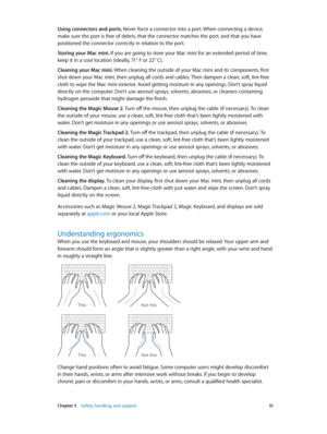 Page 51 Chapter 5    Safety, handling, and support 51
Using connectors and ports. Never force a connector into a port. When connecting a device, 
make sure the port is free of debris, that the connector matches the port, and that you have 
positioned the connector correctly in relation to the port.
Storing your Mac mini. If you are going to store your Mac mini for an extended period of time, 
keep it in a cool location (ideally, 71° F or 22° C).
Cleaning your Mac mini. When cleaning the outside of your Mac mini...