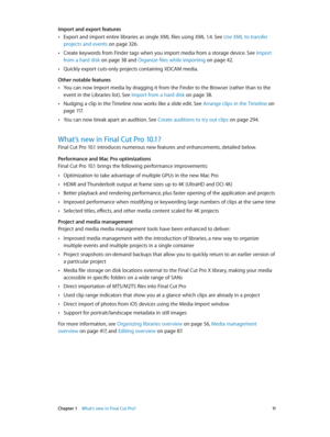 Page 11 Chapter 1    What’s new in Final Cut Pro? 11
Import and export features
 •Export and import entire libraries as single XML files using XML 1.4. See Use XML to transfer 
projects and events
 on page 326.
 •Create keywords from Finder tags when you import media from a storage device. See  Import 
from a hard disk
 on page 38  and Organize files while importing on page 42.
 •Quickly export cuts-only projects containing XDCAM media.
Other notable features
 •You can now import media by dragging it from the...
