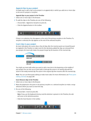 Page 101 Chapter 7    Edit your project 101
Append clips to your project 
A simple way to add a clip to your project is an append edit, in which you add one or more clips 
to the end of a project or storyline.
Append clips to your project in the Timeline 
 1 Select one or more clips in the Browser.
 2 To add the clips to the Timeline, do one of the following: 
 •Choose Edit > Append to Storyline (or press E).
 •Click the Append button in the toolbar.
If there is no selection, the clip appears at the end of the...