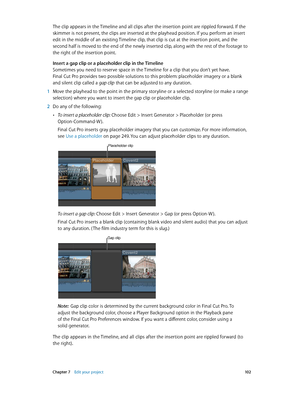 Page 102 Chapter 7    Edit your project 10 2
The clip appears in the Timeline and all clips after the insertion point are rippled forward. If the 
skimmer is not present, the clips are inserted at the playhead position. If you perform an insert 
edit in the middle of an existing Timeline clip, that clip is cut at the insertion point, and the 
second half is moved to the end of the newly inserted clip, along with the rest of the footage to 
the right of the insertion point. 
Insert a gap clip or a placeholder...