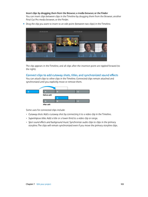 Page 103 Chapter 7    Edit your project 10 3
Insert clips by dragging them from the Browser, a media browser, or the Finder
You can insert clips between clips in the Timeline by dragging them from the Browser, another 
Final Cut Pro media browser, or the Finder.
 mDrag the clip you want to insert to an edit point (between two clips) in the Timeline.
The clip appears in the Timeline, and all clips after the insertion point are rippled forward (to 
the right).
Connect clips to add cutaway shots, titles, and...