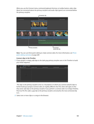 Page 104 Chapter 7    Edit your project 10 4
When you use the Connect menu command, keyboard shortcut, or toolbar button, video clips 
(blue) are connected above the primary storyline and audio clips (green) are connected below 
the primary storyline:
Connected clip
Connected 
audio-only clipPrimary storyline
Note:  You can use three-point editing to make connect edits. For more information, see  Three-
point editing overview
 on page 287 .
Connect clips in the Timeline 
 1 If your project is empty, add clips to...