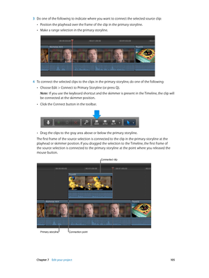 Page 105 Chapter 7    Edit your project 10 5
 3 Do one of the following to indicate where you want to connect the selected source clip:
 •Position the playhead over the frame of the clip in the primary storyline.
 •Make a range selection in the primary storyline.
 4 To connect the selected clips to the clips in the primary storyline, do one of the following:
 •Choose Edit > Connect to Primary Storyline (or press Q).
Note:  If you use the keyboard shortcut and the skimmer is present in the Timeline, the clip will...