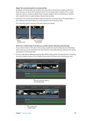 Page 107 Chapter 7    Edit your project 10 7
Adjust the connection point of a connected clip
By default, connected clips and storylines are connected to the primary storyline at their first 
frame, but you can move the “connection point” of a connected clip or storyline. This is useful 
when you want to connect a specific frame or audio sample in the connected clip or storyline 
with a specific frame or audio sample in the primary storyline.
 mHold down the Command and Option keys, and click the connected clip...