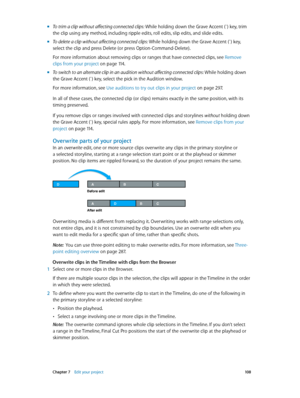 Page 108 Chapter 7    Edit your project 10 8
 mTo trim a clip without affecting connected clips: While holding down the Grave Accent (`) key, tr im 
the clip using any method, including ripple edits, roll edits, slip edits, and slide edits.
 mTo delete a clip without affecting connected clips: While holding down the Grave Accent (`) key, 
select the clip and press Delete (or press Option-Command-Delete).
For more information about removing clips or ranges that have connected clips, see  Remove 
clips from your...