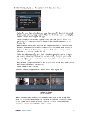 Page 110 Chapter 7    Edit your project 11 0
 3 Release the mouse button and choose an option from the shortcut menu:
 •Replace: The target clip is replaced with the source clip selection. The duration is determined 
by the duration of the source clip selection. If the source clip selection and the target clip have 
different durations, the subsequent clips ripple.
 •Replace from Start: The target clip is replaced with the source clip selection, starting from 
the beginning of the source selection. The duration...