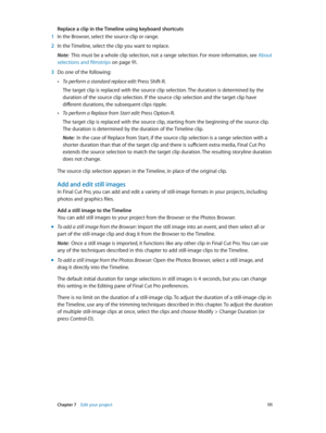 Page 111 Chapter 7    Edit your project 111
Replace a clip in the Timeline using keyboard shortcuts
 1 In the Browser, select the source clip or range.
 2 In the Timeline, select the clip you want to replace.
Note:  This must be a whole clip selection, not a range selection. For more information, see  About 
selections and filmstrips
 on page 91 .
 3 Do one of the following:
 •To perform a standard replace edit: Press Shift-R.
The target clip is replaced with the source clip selection. The duration is determined...
