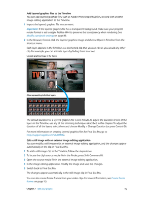 Page 112 Chapter 7    Edit your project 11 2
Add layered graphics files to the Timeline
You can add layered graphics files, such as Adobe Photoshop (PSD) files, created with another 
image editing application to the Timeline.
 1 Import the layered graphics file into an event.
Important:  If the layered graphics file has a transparent background, make sure your project’s 
render format is set to Apple ProRes 4444 to preserve the transparency when rendering. See 
Modify a project’s settings
 on page 89 .
 2 In the...