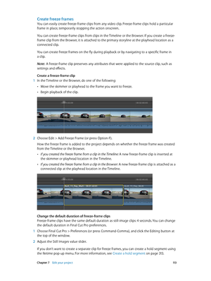 Page 113 Chapter 7    Edit your project 11 3
Create freeze frames
You can easily create freeze-frame clips from any video clip. Freeze-frame clips hold a particular 
frame in place, temporarily stopping the action onscreen.
You can create freeze-frame clips from clips in the Timeline or the Browser. If you create a freeze-
frame clip from the Browser, it is attached to the primary storyline at the playhead location as a 
connected clip.
You can create freeze frames on the fly during playback or by navigating to...