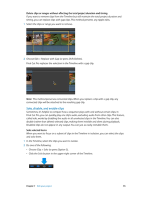 Page 115 Chapter 7    Edit your project 11 5
Delete clips or ranges without affecting the total project duration and timing
If you want to remove clips from the Timeline but still maintain the total project duration and 
timing, you can replace clips with gap clips. This method prevents any ripple edits.
 1 Select the clips or range you want to remove.
 2 Choose Edit > Replace with Gap (or press Shift-Delete).
Final Cut Pro replaces the selection in the Timeline with a gap clip.
Note:  This method preserves...
