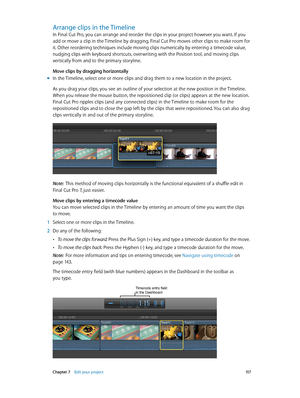 Page 117 Chapter 7    Edit your project 11 7
Arrange clips in the Timeline
In Final Cut Pro, you can arrange and reorder the clips in your project however you want. If you 
add or move a clip in the Timeline by dragging, Final Cut Pro moves other clips to make room for 
it. Other reordering techniques include moving clips numerically by entering a timecode value, 
nudging clips with keyboard shortcuts, overwriting with the Position tool, and moving clips 
vertically from and to the primary storyline.
Move clips...