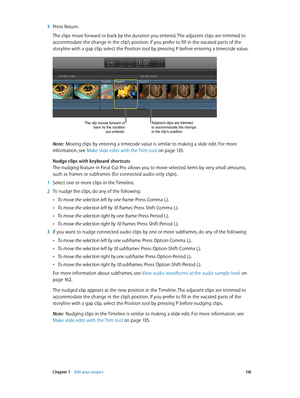 Page 118 Chapter 7    Edit your project 11 8
 3 Press Return.
The clips move forward or back by the duration you entered. The adjacent clips are trimmed to 
accommodate the change in the clip’s position. If you prefer to fill in the vacated parts of the 
storyline with a gap clip, select the Position tool by pressing P before entering a timecode value.
The clip moves forward or 
back by the duration  you entered.Adjacent clips are trimmed 
to accommodate the change 
in the clip’s position.
Note:  Moving clips by...