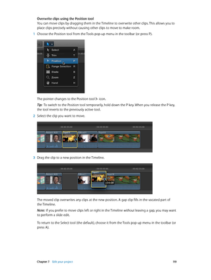 Page 119 Chapter 7    Edit your project 11 9
Overwrite clips using the Position tool
You can move clips by dragging them in the Timeline to overwrite other clips. This allows you to 
place clips precisely without causing other clips to move to make room.
 1 Choose the Position tool from the Tools pop-up menu in the toolbar (or press P).
The pointer changes to the Position tool  icon.
Tip:  To switch to the Position tool temporarily, hold down the P key. When you release the P key, 
the tool reverts to the...