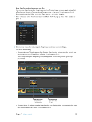 Page 120 Chapter 7    Edit your project 12 0
Drag clips from and to the primary storyline
You can drag clips from and to the primary storyline. This technique employs ripple edits, which 
affect the total duration of your project. When you move a clip out of the primary storyline, it 
becomes either an individual connected clip or part of a connected storyline.
 1 If the Select tool is not the active tool, choose it from the Tools pop-up menu in the toolbar (or 
press A).
 2 Select one or more clips (either...