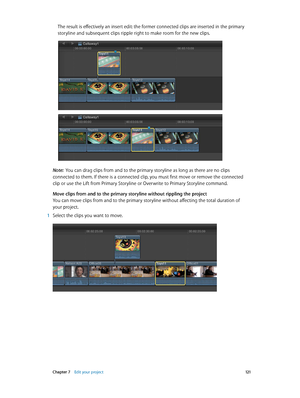 Page 121 Chapter 7    Edit your project 121
The result is effectively an insert edit: the former connected clips are inserted in the primary 
storyline and subsequent clips ripple right to make room for the new clips.
Note:  You can drag clips from and to the primary storyline as long as there are no clips 
connected to them. If there is a connected clip, you must first move or remove the connected 
clip or use the Lift from Primary Storyline or Overwrite to Primary Storyline command.
Move clips from and to the...