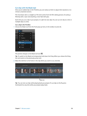 Page 123 Chapter 7    Edit your project 12 3
Cut clips with the Blade tool
Once you’ve added clips to the Timeline, you can easily cut them to adjust their durations or to 
remove unwanted sections.
The most basic edit is a straight cut. The term comes from the film editing process of cutting a 
filmstrip with a razor and attaching a new “clip” with glue.
Each time you cut a clip in your project, it is split into two clips. You can cut one clip at a time or 
multiple clips at a time. 
Cut a clip in the Timeline...