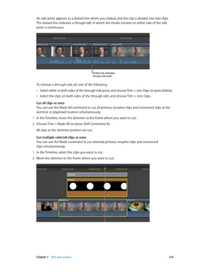 Page 124 Chapter 7    Edit your project 12 4
An edit point appears as a dotted line where you clicked, and the clip is divided into two clips. 
The dotted line indicates a through edit, in which the media content on either side of the edit 
point is continuous.
Dotted line indicates 
through edit point.
To remove a through edit, do one of the following:
 •Select either or both sides of the through edit point, and choose Trim > Join Clips (or press Delete).
 •Select the clips on both sides of the through edit,...