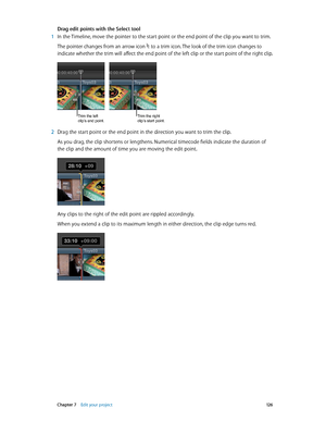 Page 126 Chapter 7    Edit your project 12 6
Drag edit points with the Select tool
 1 In the Timeline, move the pointer to the start point or the end point of the clip you want to trim.
The pointer changes from an arrow icon  to a trim icon. The look of the trim icon changes to 
indicate whether the trim will affect the end point of the left clip or the start point of the right clip.
Trim the left 
clip’s end point.Trim the right 
clip’s start point.
 2 Drag the start point or the end point in the direction you...