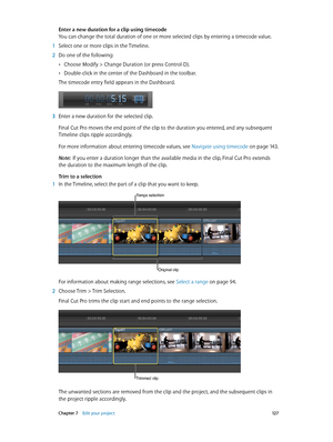 Page 127 Chapter 7    Edit your project 12 7
Enter a new duration for a clip using timecode
You can change the total duration of one or more selected clips by entering a timecode value. 
 1 Select one or more clips in the Timeline.
 2 Do one of the following:
 •Choose Modify > Change Duration (or press Control-D).
 •Double-click in the center of the Dashboard in the toolbar. 
The timecode entry field appears in the Dashboard.
 3 Enter a new duration for the selected clip.
Final Cut Pro moves the end point of the...