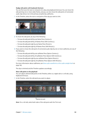 Page 128 Chapter 7    Edit your project 12 8
Nudge edit points with keyboard shortcuts
You can fine-tune the start or end point of a clip using keyboard shortcuts. You can move the 
edit point by one or more video frames, and you can also move the edit points of connected 
audio clips (those not in the primary storyline) by subframes.
 1 In the Timeline, select the start or end point of the clip you want to trim.
 2 To move the edit point, do any of the following:
 •To move the edit point left by one frame:...