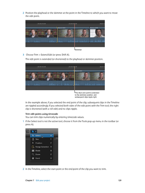 Page 129 Chapter 7    Edit your project 12 9
 2 Position the playhead or the skimmer at the point in the Timeline to which you want to move 
the edit point.
Skimmer
 3  Choose Trim > Extend Edit (or press Shift-X).
The edit point is extended (or shortened) to the playhead or skimmer position.
The clip’s end point is extended 
to the skimmer position, and 
subsequent clips ripple right.
In the example above, if you selected the end point of the clip, subsequent clips in the Timeline 
are rippled accordingly. If...