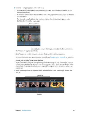 Page 130 Chapter 7    Edit your project 13 0
 3 To trim the edit point, do one of the following:
 •To move the edit point forward: Press the Plus Sign (+) key, type a timecode duration for the 
trim, and press Enter.
 •To move the edit point back: Press the Minus Sign (–) key, type a timecode duration for the trim, 
and press Enter.
The timecode entry field (with blue numbers and the plus or minus sign) appears in the 
Dashboard in the toolbar as you type.
Timecode entry field
The clip is shortened or extended...