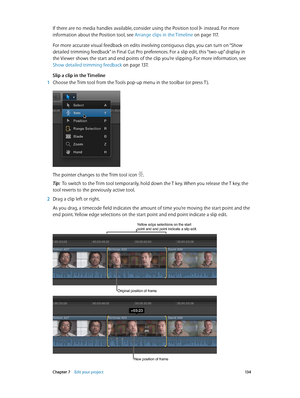 Page 134 Chapter 7    Edit your project 13 4
If there are no media handles available, consider using the Position tool  instead. For more 
information about the Position tool, see Arrange clips in the Timeline
 on page 11 7 .
For more accurate visual feedback on edits involving contiguous clips, you can turn on “Show 
detailed trimming feedback” in Final Cut Pro preferences. For a slip edit, this “two-up” display in 
the Viewer shows the start and end points of the clip you’re slipping. For more information, see...