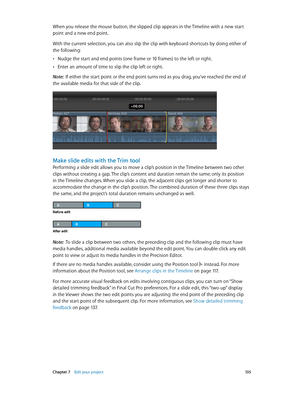 Page 135 Chapter 7    Edit your project 13 5
When you release the mouse button, the slipped clip appears in the Timeline with a new start 
point and a new end point.
With the current selection, you can also slip the clip with keyboard shortcuts by doing either of 
the following: 
 •Nudge the start and end points (one frame or 10 frames) to the left or right.
 •Enter an amount of time to slip the clip left or right.
Note:  If either the start point or the end point turns red as you drag, you’ve reached the end of...