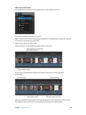 Page 136 Chapter 7    Edit your project 13 6
Slide a clip in the Timeline
 1 Choose the Trim tool from the Tools pop-up menu in the toolbar (or press T ).
The pointer changes to the Trim tool icon .
Tip:  To switch to the Trim tool temporarily, hold down the T key. When you release the T key, the 
tool reverts to the previously active tool.
 2 Option-drag a clip to the left or right.
Yellow selections on the neighboring clips indicate a slide edit.
Original Timeline position
Yellow selections on the neighboring...